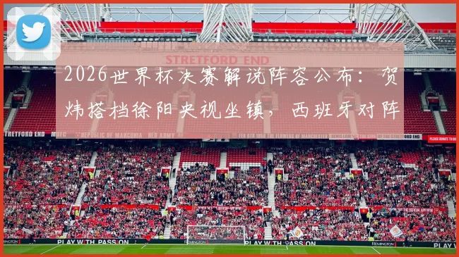 2026世界杯决赛解说阵容公布：贺炜搭档徐阳央视坐镇，西班牙对阵阿根廷巅峰之战