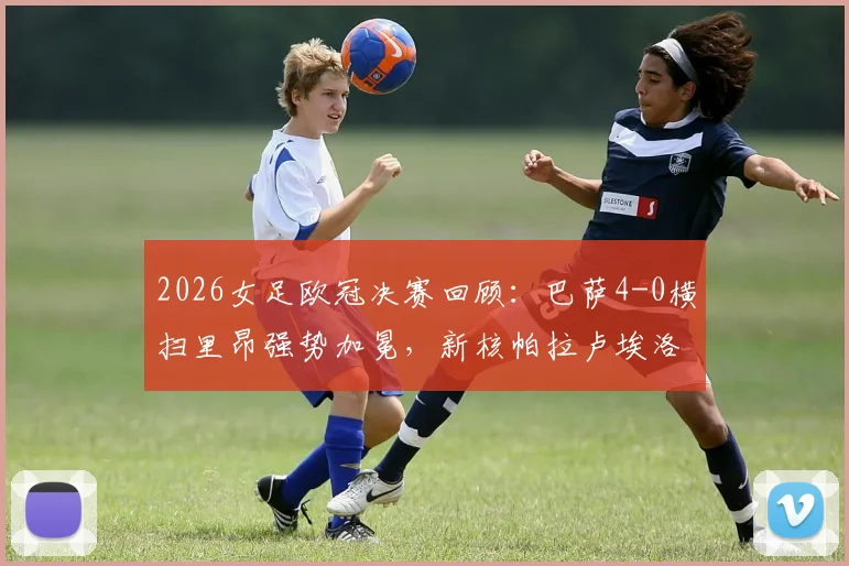 2026女足欧冠决赛回顾:巴萨4-0横扫里昂强势加冕,新核帕拉卢埃洛两射一传闪耀全场
