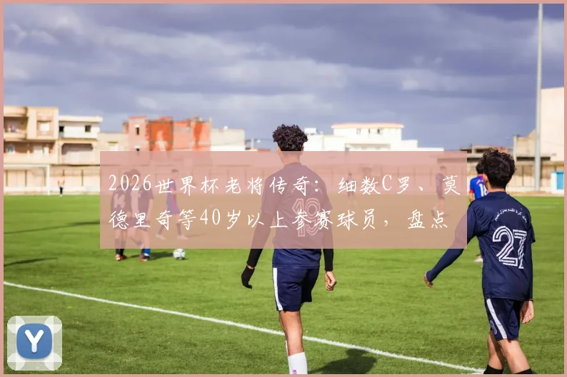 2026世界杯老将传奇：细数C罗、莫德里奇等40岁以上参赛球员，盘点历史年龄最大球星排名